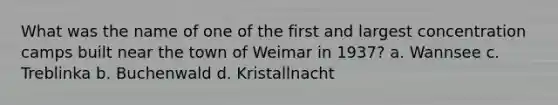 What was the name of one of the first and largest concentration camps built near the town of Weimar in 1937? a. Wannsee c. Treblinka b. Buchenwald d. Kristallnacht