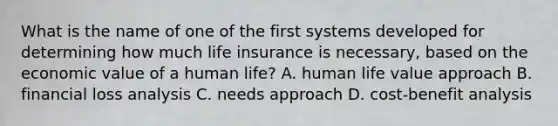 What is the name of one of the first systems developed for determining how much life insurance is necessary, based on the economic value of a human life? A. human life value approach B. financial loss analysis C. needs approach D. cost-benefit analysis