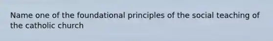 Name one of the foundational principles of the social teaching of the catholic church