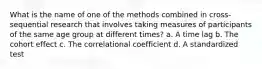 What is the name of one of the methods combined in cross-sequential research that involves taking measures of participants of the same age group at different times? a. A time lag b. The cohort effect c. The correlational coefficient d. A standardized test