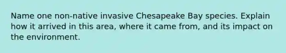 Name one non-native invasive Chesapeake Bay species. Explain how it arrived in this area, where it came from, and its impact on the environment.