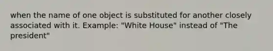 when the name of one object is substituted for another closely associated with it. Example: "White House" instead of "The president"