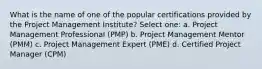 What is the name of one of the popular certifications provided by the Project Management Institute? Select one: a. Project Management Professional (PMP) b. Project Management Mentor (PMM) c. Project Management Expert (PME) d. Certified Project Manager (CPM)