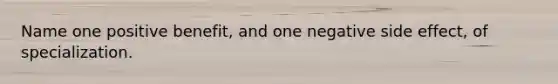 Name one positive benefit, and one negative side effect, of specialization.