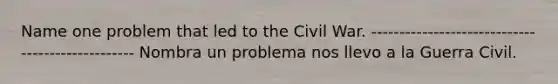 Name one problem that led to the Civil War. ------------------------------------------------- Nombra un problema nos llevo a la Guerra Civil.