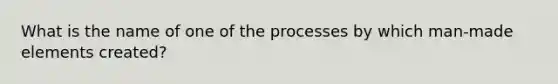 What is the name of one of the processes by which man-made elements created?