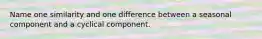 Name one similarity and one difference between a seasonal component and a cyclical component.