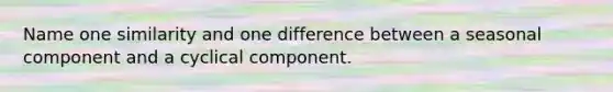 Name one similarity and one difference between a seasonal component and a cyclical component.