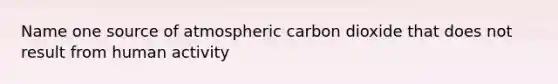 Name one source of atmospheric carbon dioxide that does not result from human activity