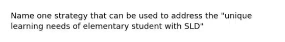 Name one strategy that can be used to address the "unique learning needs of elementary student with SLD"