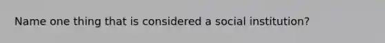 Name one thing that is considered a social institution?