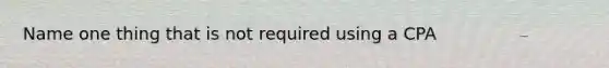 Name one thing that is not required using a CPA