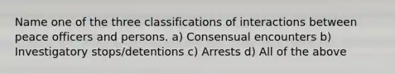 Name one of the three classifications of interactions between peace officers and persons. a) Consensual encounters b) Investigatory stops/detentions c) Arrests d) All of the above