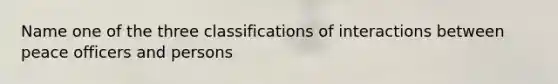 Name one of the three classifications of interactions between peace officers and persons