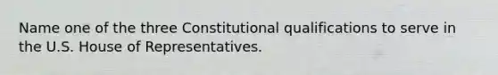 Name one of the three Constitutional qualifications to serve in the U.S. House of Representatives.