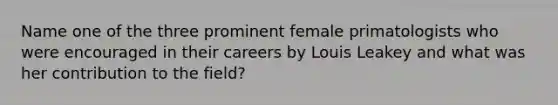 Name one of the three prominent female primatologists who were encouraged in their careers by Louis Leakey and what was her contribution to the field?