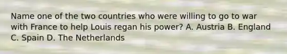 Name one of the two countries who were willing to go to war with France to help Louis regan his power? A. Austria B. England C. Spain D. The Netherlands