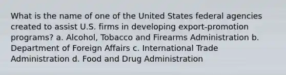 What is the name of one of the United States federal agencies created to assist U.S. firms in developing export-promotion programs? a. Alcohol, Tobacco and Firearms Administration b. Department of Foreign Affairs c. International Trade Administration d. Food and Drug Administration