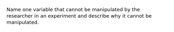 Name one variable that cannot be manipulated by the researcher in an experiment and describe why it cannot be manipulated.