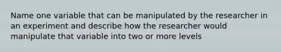 Name one variable that can be manipulated by the researcher in an experiment and describe how the researcher would manipulate that variable into two or more levels