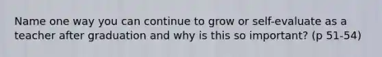 Name one way you can continue to grow or self-evaluate as a teacher after graduation and why is this so important? (p 51-54)