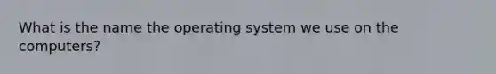 What is the name the operating system we use on the computers?