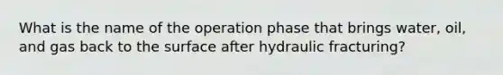 What is the name of the operation phase that brings water, oil, and gas back to the surface after hydraulic fracturing?