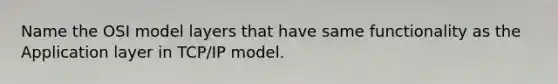 Name the OSI model layers that have same functionality as the Application layer in TCP/IP model.