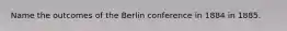 Name the outcomes of the Berlin conference in 1884 in 1885.