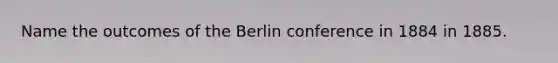 Name the outcomes of the Berlin conference in 1884 in 1885.