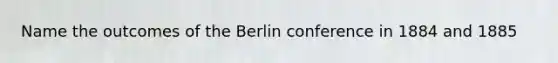 Name the outcomes of the Berlin conference in 1884 and 1885