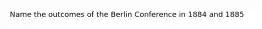 Name the outcomes of the Berlin Conference in 1884 and 1885