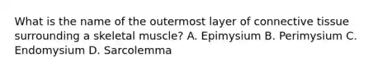 What is the name of the outermost layer of <a href='https://www.questionai.com/knowledge/kYDr0DHyc8-connective-tissue' class='anchor-knowledge'>connective tissue</a> surrounding a skeletal muscle? A. Epimysium B. Perimysium C. Endomysium D. Sarcolemma