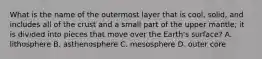 What is the name of the outermost layer that is cool, solid, and includes all of the crust and a small part of the upper mantle; it is divided into pieces that move over the Earth's surface? A. lithosphere B. asthenosphere C. mesosphere D. outer core