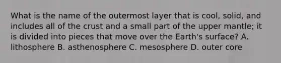 What is the name of the outermost layer that is cool, solid, and includes all of <a href='https://www.questionai.com/knowledge/karSwUsNbl-the-crust' class='anchor-knowledge'>the crust</a> and a small part of the upper mantle; it is divided into pieces that move over the Earth's surface? A. lithosphere B. asthenosphere C. mesosphere D. outer core