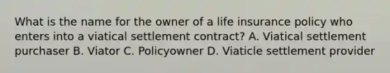 What is the name for the owner of a life insurance policy who enters into a viatical settlement contract? A. Viatical settlement purchaser B. Viator C. Policyowner D. Viaticle settlement provider