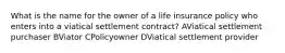 What is the name for the owner of a life insurance policy who enters into a viatical settlement contract? AViatical settlement purchaser BViator CPolicyowner DViatical settlement provider