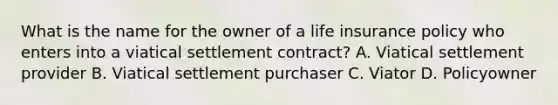 What is the name for the owner of a life insurance policy who enters into a viatical settlement contract? A. Viatical settlement provider B. Viatical settlement purchaser C. Viator D. Policyowner