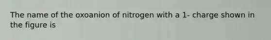 The name of the oxoanion of nitrogen with a 1- charge shown in the figure is