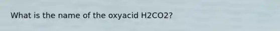 What is the name of the oxyacid H2CO2?