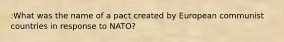 :What was the name of a pact created by European communist countries in response to NATO?