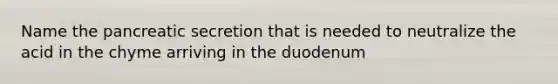 Name the pancreatic secretion that is needed to neutralize the acid in the chyme arriving in the duodenum