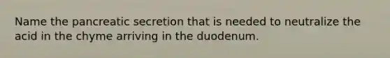 Name the pancreatic secretion that is needed to neutralize the acid in the chyme arriving in the duodenum.