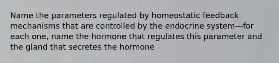 Name the parameters regulated by homeostatic feedback mechanisms that are controlled by the <a href='https://www.questionai.com/knowledge/k97r8ZsIZg-endocrine-system' class='anchor-knowledge'>endocrine system</a>—for each one, name the hormone that regulates this parameter and the gland that secretes the hormone