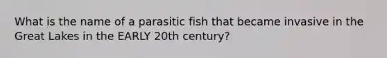 What is the name of a parasitic fish that became invasive in the Great Lakes in the EARLY 20th century?