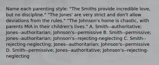 Name each parenting style: "The Smiths provide incredible love, but no discipline." "The Jones' are very strict and don't allow deviations from the rules." "The Johnson's home is chaotic, with parents MIA in their children's lives." A. Smith--authoritative; Jones--authoritarian; Johnson's--permissive B. Smith--permissive; Jones--authoritarian; Johnson's--rejecting-neglecting C. Smith--rejecting-neglecting; Jones--authoritarian; Johnson's--permissive D. Smith--permissive; Jones--authoritative; Johnson's--rejecting-neglecting