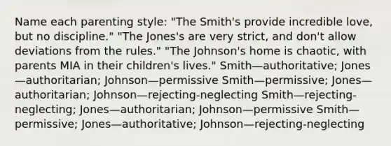 Name each parenting style: "The Smith's provide incredible love, but no discipline." "The Jones's are very strict, and don't allow deviations from the rules." "The Johnson's home is chaotic, with parents MIA in their children's lives." Smith—authoritative; Jones—authoritarian; Johnson—permissive Smith—permissive; Jones—authoritarian; Johnson—rejecting-neglecting Smith—rejecting-neglecting; Jones—authoritarian; Johnson—permissive Smith—permissive; Jones—authoritative; Johnson—rejecting-neglecting