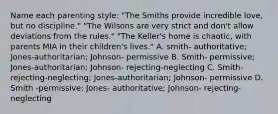 Name each parenting style: "The Smiths provide incredible love, but no discipline." "The Wilsons are very strict and don't allow deviations from the rules." "The Keller's home is chaotic, with parents MIA in their children's lives." A. smith- authoritative; Jones-authoritarian; Johnson- permissive B. Smith- permissive; Jones-authoritarian; Johnson- rejecting-neglecting C. Smith- rejecting-neglecting; Jones-authoritarian; Johnson- permissive D. Smith -permissive; Jones- authoritative; Johnson- rejecting-neglecting