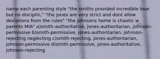 name each parenting style "the smiths provided incredible love but no disciplin," "the jones are very strict and dont allow deviations from the rules" "the johnsons home is chaotic w parents MIA" a)smith-authoritative, jones-authoritarian, johnson-permissive b)smith-permissive, jones-authoritarian, johnson-rejecting neglecting c)smith-rejecting, jones-authoritarian, johnson-permissive d)smith-permissive, jones-authoritative, johnson-rejecting