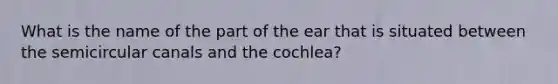 What is the name of the part of the ear that is situated between the semicircular canals and the cochlea?